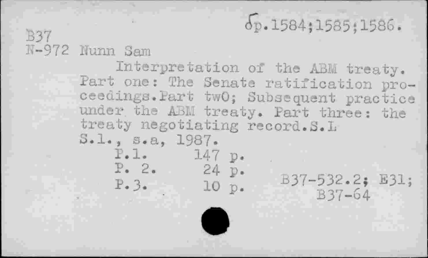 ﻿837
N-972
<^.1584;1585;1586.
Hunn Sam
Interpretation of the ABM treaty. Part one: The Senate ratification proceedings. Part twO; Subsequent practice under the ABM treaty. Part three: the treaty negotiating record.S.L S. 1., s.a,	1987»
P.l.	147	p.
P. 2.	24	p.
P.3.	10	p.
B37-532.2; E31;